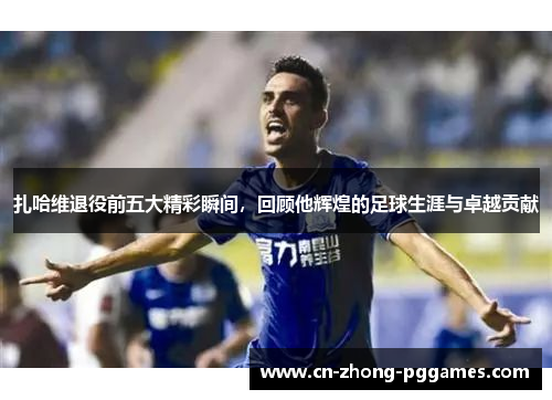 扎哈维退役前五大精彩瞬间，回顾他辉煌的足球生涯与卓越贡献