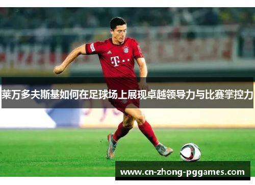 莱万多夫斯基如何在足球场上展现卓越领导力与比赛掌控力 莱万多夫斯基如何在足球场上展现卓越领导力与比赛掌控力