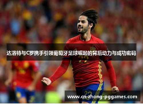 达洛特与C罗携手引领葡萄牙足球崛起的背后动力与成功密码