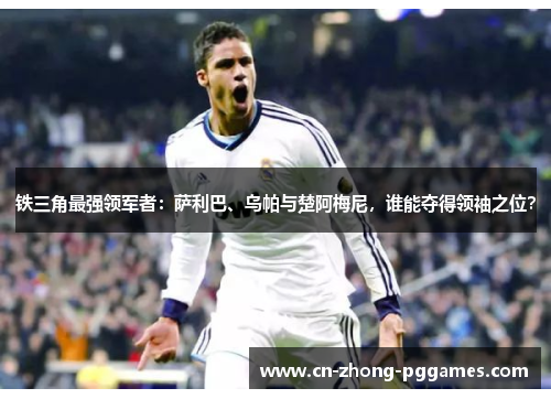 铁三角最强领军者：萨利巴、乌帕与楚阿梅尼，谁能夺得领袖之位？