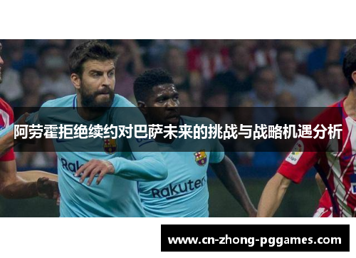 阿劳霍拒绝续约对巴萨未来的挑战与战略机遇分析