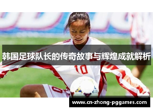 韩国足球队长的传奇故事与辉煌成就解析 韩国足球队长的传奇故事与辉煌成就解析
