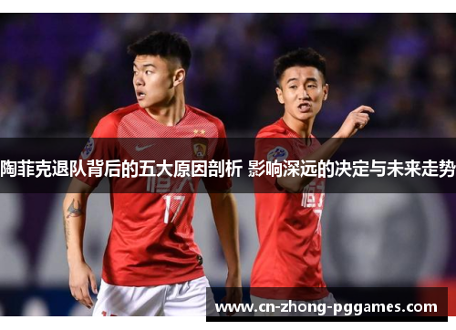 陶菲克退队背后的五大原因剖析 影响深远的决定与未来走势