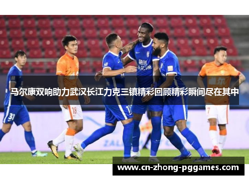 马尔康双响助力武汉长江力克三镇精彩回顾精彩瞬间尽在其中