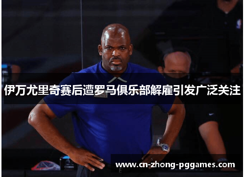 伊万尤里奇赛后遭罗马俱乐部解雇引发广泛关注 伊万尤里奇赛后遭罗马俱乐部解雇引发广泛关注