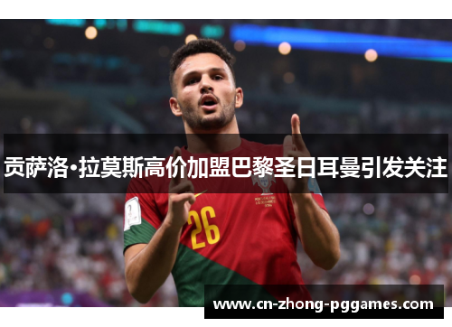 贡萨洛·拉莫斯高价加盟巴黎圣日耳曼引发关注 贡萨洛·拉莫斯高价加盟巴黎圣日耳曼引发关注