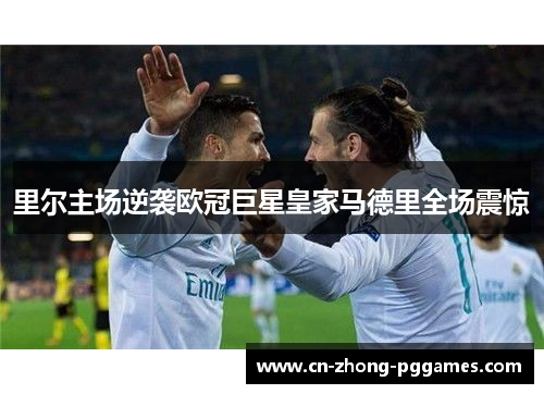 里尔主场逆袭欧冠巨星皇家马德里全场震惊 里尔主场逆袭欧冠巨星皇家马德里全场震惊