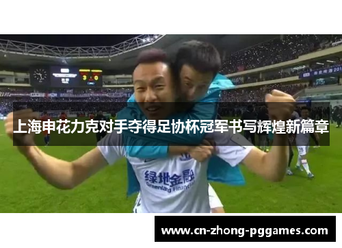 上海申花力克对手夺得足协杯冠军书写辉煌新篇章 上海申花力克对手夺得足协杯冠军书写辉煌新篇章